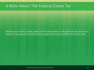 A Note About The Federal Estate Tax
20Estate Planning Insurance Considerations
Whether your estate is actually subject to the federal estate tax will depend on the size of your
estate, the year you die and whether future Congressional action modifies the estate tax rules.
 