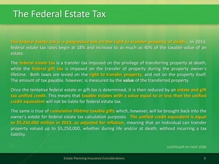 The Federal Estate Tax
6Estate Planning Insurance Considerations
The federal estate tax is a progressive tax on the right to transfer property at death. In 2013,
federal estate tax rates begin at 18% and increase to as much as 40% of the taxable value of an
estate.
The federal estate tax is a transfer tax imposed on the privilege of transferring property at death,
while the federal gift tax is imposed on the transfer of property during the property owner's
lifetime. Both taxes are levied on the right to transfer property, and not on the property itself.
The amount of tax payable, however, is measured by the value of the transferred property.
Once the tentative federal estate or gift tax is determined, it is then reduced by an estate and gift
tax unified credit. This means that taxable estates with a value equal to or less than the unified
credit equivalent will not be liable for federal estate tax.
The same is true of cumulative lifetime taxable gifts which, however, will be brought back into the
owner's estate for federal estate tax calculation purposes. The unified credit equivalent is equal
to $5,250,000 million in 2013, as adjusted for inflation, meaning that an individual can transfer
property valued up to $5,250,000, whether during life and/or at death, without incurring a tax
liability.
continued on next slide
 