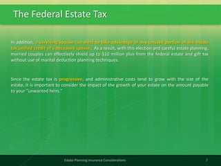 The Federal Estate Tax
7Estate Planning Insurance Considerations
In addition, a surviving spouse can elect to take advantage of any unused portion of the estate
tax unified credit of a deceased spouse. As a result, with this election and careful estate planning,
married couples can effectively shield up to $10 million plus from the federal estate and gift tax
without use of marital deduction planning techniques.
Since the estate tax is progressive, and administrative costs tend to grow with the size of the
estate, it is important to consider the impact of the growth of your estate on the amount payable
to your "unwanted heirs."
 