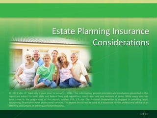 © 2013 VSA, LP Valid only if used prior to January 1, 2014. The information, general principles and conclusions presented in this
report are subject to local, state and federal laws and regulations, court cases and any revisions of same. While every care has
been taken in the preparation of this report, neither VSA, L.P. nor The National Underwriter is engaged in providing legal,
accounting, financial or other professional services. This report should not be used as a substitute for the professional advice of an
attorney, accountant, or other qualified professional.
Estate Planning Insurance
Considerations
1c1-01
 