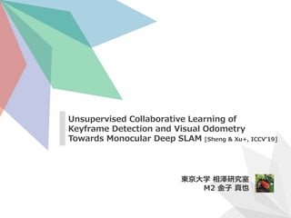Unsupervised Collaborative Learning of
Keyframe Detection and Visual Odometry
Towards Monocular Deep SLAM [Sheng & Xu+, ICCV’19]
東京大学 相澤研究室
M2 金子 真也
 
