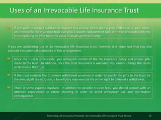Uses of an Irrevocable Life Insurance Trust
10Protecting Life Insurance Proceeds: An Irrevocable Life Insurance Trust Review
If you want to make a substantial bequest to a charity, either during your lifetime or at your death,
an irrevocable life insurance trust can play a wealth replacement role, with the proceeds from the
trust replacing for your heirs the value of assets given to charity.
If you are considering use of an irrevocable life insurance trust, however, it is important that you also
evaluate the potential drawbacks of this arrangement:
Since the trust is irrevocable, you relinquish control of the life insurance policy and annual gifts
made to the trust. In addition, once the trust document is executed, you cannot change the terms
or terminate the trust.
If the trust contains the Crummey withdrawal provision in order to qualify the gifts to the trust for
the annual gift tax exclusion, a beneficiary may exercise his or her right to demand a withdrawal.
There is some expense involved. In addition to possible trustee fees, you should consult with an
attorney experienced in estate planning in order to avoid unforeseen tax and distribution
consequences.
 