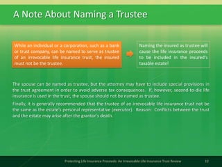 A Note About Naming a Trustee
12Protecting Life Insurance Proceeds: An Irrevocable Life Insurance Trust Review
The spouse can be named as trustee, but the attorney may have to include special provisions in
the trust agreement in order to avoid adverse tax consequences. If, however, second-to-die life
insurance is used in the trust, the spouse should not be named as trustee.
Finally, it is generally recommended that the trustee of an irrevocable life insurance trust not be
the same as the estate's personal representative (executor). Reason: Conflicts between the trust
and the estate may arise after the grantor's death.
While an individual or a corporation, such as a bank
or trust company, can be named to serve as trustee
of an irrevocable life insurance trust, the insured
must not be the trustee.
Naming the insured as trustee will
cause the life insurance proceeds
to be included in the insured's
taxable estate!
 