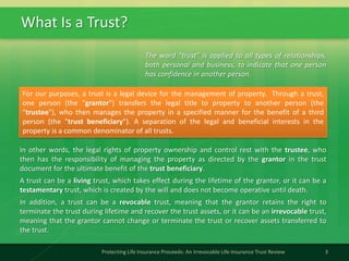 What Is a Trust?
3Protecting Life Insurance Proceeds: An Irrevocable Life Insurance Trust Review
The word "trust" is applied to all types of relationships,
both personal and business, to indicate that one person
has confidence in another person.
For our purposes, a trust is a legal device for the management of property. Through a trust,
one person (the "grantor") transfers the legal title to property to another person (the
"trustee"), who then manages the property in a specified manner for the benefit of a third
person (the "trust beneficiary"). A separation of the legal and beneficial interests in the
property is a common denominator of all trusts.
In other words, the legal rights of property ownership and control rest with the trustee, who
then has the responsibility of managing the property as directed by the grantor in the trust
document for the ultimate benefit of the trust beneficiary.
A trust can be a living trust, which takes effect during the lifetime of the grantor, or it can be a
testamentary trust, which is created by the will and does not become operative until death.
In addition, a trust can be a revocable trust, meaning that the grantor retains the right to
terminate the trust during lifetime and recover the trust assets, or it can be an irrevocable trust,
meaning that the grantor cannot change or terminate the trust or recover assets transferred to
the trust.
 