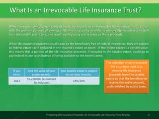 What Is an Irrevocable Life Insurance Trust?
4Protecting Life Insurance Proceeds: An Irrevocable Life Insurance Trust Review
While there are many different types of trusts, our focus is on an irrevocable life insurance trust… a trust
with the primary purpose of owning a life insurance policy in order to remove life insurance proceeds
from the taxable estate and, as a result, avoid paying estate taxes on those proceeds.
The objective of an irrevocable
life insurance trust is to
remove life insurance
proceeds from the taxable
estate so that the beneficiaries
receive the entire amount,
undiminished by estate taxes.
While life insurance proceeds usually pass to the beneficiary free of federal income tax, they are subject
to federal estate tax if included in the insured's estate at death. If the estate exceeds a certain value,
this means that a portion of the life insurance proceeds, if included in the taxable estate, could go to
pay federal estate taxes instead of being available to the beneficiaries:
If you
die in:
And the value of your
estate exceeds:
Your taxable estate is subject
to tax rates from/to:
2013
$5,250,000 (as indexed
for inflation)
18%/40%
 