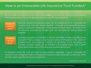How Is an Irrevocable Life Insurance Trust Funded?
5Protecting Life Insurance Proceeds: An Irrevocable Life Insurance Trust Review
An irrevocable life insurance trust can be funded either by transferring ownership of an existing
life insurance policy to the trust, or by purchasing a new life insurance policy:
While an existing life insurance policy can be transferred to an irrevocable life
insurance trust, there are "strings attached." If the gift of an existing life insurance
policy is made within three years of the grantor/insured's death, the value of the
life insurance proceeds are brought back into the estate for federal estate tax
purposes.
Transfer of
existing
policy:
Assuming the grantor is insurable, it may be preferable to make cash gifts to the
trust, which then purchases a new insurance policy on the grantor's life. Since the
grantor/insured never held any "incidents of ownership" in the new policy, the
insurance proceeds should not be included in the taxable estate, even if death
occurs within three years of the insurance purchase by the trust.
Purchase
of new
policy :
In situations where the trust will need to make premium payments, a typical irrevocable life
insurance trust arrangement calls for the grantor/insured to make annual gifts to the trust, which
are then used to pay the life insurance premiums.
continued on next slide
 