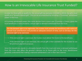 How Is an Irrevocable Life Insurance Trust Funded?
6Protecting Life Insurance Proceeds: An Irrevocable Life Insurance Trust Review
In order for those gifts to qualify for the annual gift tax exclusion ($14,000 in 2013), the gifts must
qualify as a “present interest gift”. This can be accomplished by including a "Crummey" withdrawal
power in the trust.
A Crummey withdrawal power (the name derives from a court case, Crummey v. Comm.) gives the
trust beneficiary a noncumulative, annual right to demand withdrawal from the trust.
Since the beneficiary stands to ultimately benefit from the trust and since a demand withdrawal
from the trust may affect the grantor's decision as to future gifts to the trust, beneficiaries
generally understand that making a demand withdrawal is not in their best interest.
For the demand right to be legitimate, the trustee must provide the beneficiary with notice of
annual trust contributions and provide an adequate amount of time, such as 30 days, for the
demand right to be exercised.
If the demand right is exercised, the trustee must deliver the funds to the beneficiary.
If the demand right is not exercised, the annual gift is then available for the trustee to use
for premium payment purposes.
 
