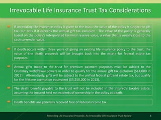Irrevocable Life Insurance Trust Tax Considerations
8Protecting Life Insurance Proceeds: An Irrevocable Life Insurance Trust Review
If an existing life insurance policy is given to the trust, the value of the policy is subject to gift
tax, but only if it exceeds the annual gift tax exclusion. The value of the policy is generally
based on the policy's interpolated terminal reserve value, a value that is usually close to the
cash surrender value.
If death occurs within three years of giving an existing life insurance policy to the trust, the
value of the death proceeds will be brought back into the estate for federal estate tax
purposes.
Annual gifts made to the trust for premium payment purposes must be subject to the
Crummey withdrawal powers in order to qualify for the annual gift tax exclusion ($14,000 in
2013). Alternatively, gifts will be subject to the unified federal gift and estate tax, but qualify
for the lifetime exemption equivalent ($5,250,000 in 2013).
The death benefit payable to the trust will not be included in the insured's taxable estate,
assuming the insured held no incidents of ownership in the policy at death.
Death benefits are generally received free of federal income tax.
 