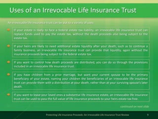 Uses of an Irrevocable Life Insurance Trust
9Protecting Life Insurance Proceeds: An Irrevocable Life Insurance Trust Review
If your estate is likely to face a federal estate tax liability, an irrevocable life insurance trust can
replace funds used to pay the estate tax, without the death proceeds also being subject to the
estate tax.
An irrevocable life insurance trust can be put to a variety of uses:
continued on next slide
If your heirs are likely to need additional estate liquidity after your death, such as to continue a
family business, an irrevocable life insurance trust can provide that liquidity, again without the
insurance proceeds being subject to the federal estate tax.
If you want to control how death proceeds are distributed, you can do so through the provisions
included in an irrevocable life insurance trust.
If you have children from a prior marriage, but want your current spouse to be the primary
beneficiary of your estate, naming your children the beneficiaries of an irrevocable life insurance
trust can provide them with a distribution at your death, rather than at your surviving spouse's later
death.
If you want to leave your loved ones a substantial life insurance estate, an irrevocable life insurance
trust can be used to pass the full value of life insurance proceeds to your heirs estate tax free.
 