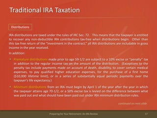 Traditional IRA Taxation
17Preparing for Your Retirement: An IRA Review
IRA distributions are taxed under the rules of IRC Sec. 72. This means that the taxpayer is entitled
to recover any non-deductible IRA contributions tax-free when distributions begin. Other than
this tax-free return of the “investment in the contract,” all IRA distributions are includable in gross
income in the year received.
In addition:
Premature distributions made prior to age 59-1/2 are subject to a 10% excise or “penalty” tax
in addition to the regular income tax on the amount of the distribution. (Exceptions to the
penalty tax include payments made on account of death, disability, to cover certain medical
expenses, to pay qualified higher education expenses, for the purchase of a first home
($10,000 lifetime limit), or in a series of substantially equal periodic payments over the
taxpayer’s life expectancy.)
Minimum distributions from an IRA must begin by April 1 of the year after the year in which
the taxpayer attains age 70-1/2, or a 50% excise tax is levied on the difference between what
was paid out and what should have been paid out under IRA minimum distribution rules.
continued on next slide
Distributions
 