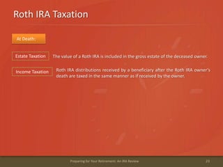 Roth IRA Taxation
23Preparing for Your Retirement: An IRA Review
At Death:
The value of a Roth IRA is included in the gross estate of the deceased owner.
Roth IRA distributions received by a beneficiary after the Roth IRA owner’s
death are taxed in the same manner as if received by the owner.
Estate Taxation
Income Taxation
 