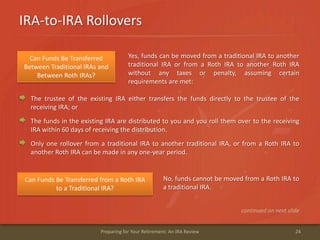 IRA-to-IRA Rollovers
24Preparing for Your Retirement: An IRA Review
Can Funds Be Transferred
Between Traditional IRAs and
Between Roth IRAs?
Yes, funds can be moved from a traditional IRA to another
traditional IRA or from a Roth IRA to another Roth IRA
without any taxes or penalty, assuming certain
requirements are met:
The trustee of the existing IRA either transfers the funds directly to the trustee of the
receiving IRA; or
The funds in the existing IRA are distributed to you and you roll them over to the receiving
IRA within 60 days of receiving the distribution.
Only one rollover from a traditional IRA to another traditional IRA, or from a Roth IRA to
another Roth IRA can be made in any one-year period.
Can Funds Be Transferred from a Roth IRA
to a Traditional IRA?
No, funds cannot be moved from a Roth IRA to
a traditional IRA.
continued on next slide
 