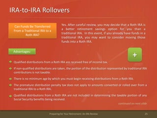 IRA-to-IRA Rollovers
25Preparing for Your Retirement: An IRA Review
Advantages:
+
Qualified distributions from a Roth IRA are received free of income tax.
If non-qualified distributions are taken, the portion of the distribution represented by traditional IRA
contributions is not taxable.
There is no minimum age by which you must begin receiving distributions from a Roth IRA.
The premature distribution penalty tax does not apply to amounts converted or rolled over from a
traditional IRA to a Roth IRA.
Qualified distributions from a Roth IRA are not included in determining the taxable portion of any
Social Security benefits being received.
continued on next slide
Can Funds Be Transferred
From a Traditional IRA to a
Roth IRA?
Yes. After careful review, you may decide that a Roth IRA is
a better retirement savings option for you than a
traditional IRA. In this event, if you already have funds in a
traditional IRA, you may want to consider moving those
funds into a Roth IRA.
 