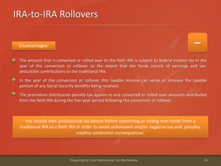 IRA-to-IRA Rollovers
26Preparing for Your Retirement: An IRA Review
The amount that is converted or rolled over to the Roth IRA is subject to federal income tax in the
year of the conversion or rollover, to the extent that the funds consist of earnings and tax-
deductible contributions to the traditional IRA.
In the year of the conversion or rollover, this taxable income can serve to increase the taxable
portion of any Social Security benefits being received.
The premature distribution penalty tax applies to any converted or rolled over amounts distributed
from the Roth IRA during the five-year period following the conversion or rollover.
Disadvantages: –
You should seek professional tax advice before converting or rolling over funds from a
traditional IRA to a Roth IRA in order to avoid unforeseen and/or negative tax and, possibly,
creditor protection consequences.
 