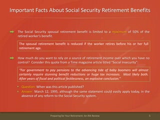 Important Facts About Social Security Retirement Benefits
5Preparing for Your Retirement: An IRA Review
The Social Security spousal retirement benefit is limited to a maximum of 50% of the
retired worker’s benefit.
The spousal retirement benefit is reduced if the worker retires before his or her full
retirement age.
How much do you want to rely on a source of retirement income over which you have no
control? Consider this quote from a Time magazine article titled "Social Insecurity":
Question: When was this article published?
“For government to pay pensions to the advancing tide of baby boomers will almost
certainly require stunning benefit reductions or huge tax increases. Most likely both.
After years of fiscal and political fecklessness, an explosive conclusion.”
Answer: March 12, 1995, although the same statement could easily apply today, in the
absence of any reform to the Social Security system.
 
