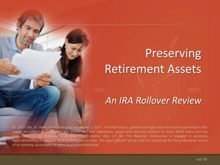 © 2013 VSA, LP Valid only if used prior to January 1, 2014. The information, general principles and conclusions presented in this
report are subject to local, state and federal laws and regulations, court cases and any revisions of same. While every care has
been taken in the preparation of this report, neither VSA, L.P. nor The National Underwriter is engaged in providing
legal, accounting, financial or other professional services. This report should not be used as a substitute for the professional advice
of an attorney, accountant, or other qualified professional.
Preserving
Retirement Assets
An IRA Rollover Review
1a2-18
 