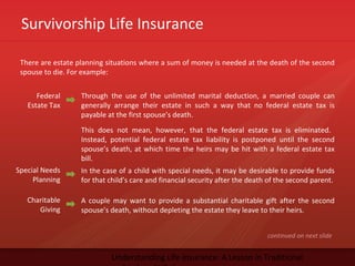 Survivorship Life Insurance
Understanding Life Insurance: A Lesson in Traditional
There are estate planning situations where a sum of money is needed at the death of the second
spouse to die. For example:
Federal
Estate Tax
Through the use of the unlimited marital deduction, a married couple can
generally arrange their estate in such a way that no federal estate tax is
payable at the first spouse’s death.
This does not mean, however, that the federal estate tax is eliminated.
Instead, potential federal estate tax liability is postponed until the second
spouse’s death, at which time the heirs may be hit with a federal estate tax
bill.
Special Needs
Planning
In the case of a child with special needs, it may be desirable to provide funds
for that child’s care and financial security after the death of the second parent.
Charitable
Giving
A couple may want to provide a substantial charitable gift after the second
spouse’s death, without depleting the estate they leave to their heirs.
continued on next slide
 