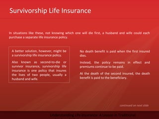 Survivorship Life Insurance
Understanding Life Insurance: A Lesson in Traditional
In situations like these, not knowing which one will die first, a husband and wife could each
purchase a separate life insurance policy.
A better solution, however, might be
a survivorship life insurance policy.
Also known as second-to-die or
survivor insurance, survivorship life
insurance is one policy that insures
the lives of two people, usually a
husband and wife.
No death benefit is paid when the first insured
dies.
Instead, the policy remains in effect and
premiums continue to be paid.
At the death of the second insured, the death
benefit is paid to the beneficiary.
continued on next slide
 