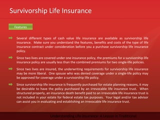 Survivorship Life Insurance
Understanding Life Insurance: A Lesson in Traditional
Several different types of cash value life insurance are available as survivorship life
insurance. Make sure you understand the features, benefits and costs of the type of life
insurance contract under consideration before you a purchase survivorship life insurance
policy.
Since two lives are covered under one insurance policy, the premiums for a survivorship life
insurance policy are usually less than the combined premiums for two single-life policies.
Since two lives are insured, the underwriting requirements for survivorship life insurance
may be more liberal. One spouse who was denied coverage under a single-life policy may
be approved for coverage under a survivorship life policy.
Since survivorship life insurance is frequently purchased for estate planning reasons, it may
be desirable to have the policy purchased by an irrevocable life insurance trust. When
structured properly, an insurance death benefit paid to an irrevocable life insurance trust is
not included in your estate for federal estate tax purposes. Your legal and/or tax advisor
can assist you in evaluating and establishing an irrevocable life insurance trust.
Features
 