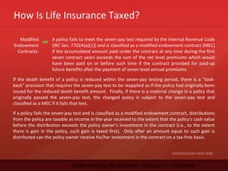 How Is Life Insurance Taxed?
Understanding Life Insurance: A Lesson in Traditional
Modified
Endowment
Contracts:
A policy fails to meet the seven-pay test required by the Internal Revenue Code
[IRC Sec. 7702A(a)(1)] and is classified as a modified endowment contract (MEC)
if the accumulated amount paid under the contract at any time during the first
seven contract years exceeds the sum of the net level premiums which would
have been paid on or before such time if the contract provided for paid-up
future benefits after the payment of seven level annual premiums.
continued on next slide
If the death benefit of a policy is reduced within the seven-pay testing period, there is a "look-
back" provision that requires the seven-pay test to be reapplied as if the policy had originally been
issued for the reduced death benefit amount. Finally, if there is a material change in a policy that
originally passed the seven-pay test, the changed policy is subject to the seven-pay test and
classified as a MEC if it fails that test.
If a policy fails the seven-pay test and is classified as a modified endowment contract, distributions
from the policy are taxable as income in the year received to the extent that the policy's cash value
before the distribution exceeds the policy owner's investment in the contract (i.e., to the extent
there is gain in the policy, such gain is taxed first). Only after an amount equal to such gain is
distributed can the policy owner receive his/her investment in the contract on a tax-free basis.
 