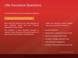 Life Insurance Questions
Understanding Life Insurance: A Lesson in Traditional
In purchasing life insurance, people generally ask:
How much life insurance you need depends on
your individual needs and your financial
objectives for your family.
This question is best answered through an
analysis of your family and financial situation, as
well as your financial goals and objectives.
continued on next slide
How Much Life Insurance Do I Need?
While life insurance cannot replace
you, it can provide the funds to:
pay final expenses
replace all or a portion of your income
keep your family in their home
establish a college education fund
cover financial emergencies
provide a child and/or home care fund
 