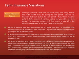 Term Insurance Variations
Understanding Life Insurance: A Lesson in Traditional
Return of Premium
Feature
When you purchase a level term insurance policy, your family receives
the death benefit if you die during the term period. Chances are,
however, that you’ll outlive the term period. If your term insurance
policy includes a return of premium feature and you outlive the term
period, the insurance company will then return to you all of the
premiums you’ve paid for the term insurance protection.
Return of premium term insurance enables you to “hedge your bets”... if something does
happen to you, you’ve provided for your loved ones. If you outlive the policy, the premiums
you’ve paid will be returned to you.
A return of premium term insurance policy costs more than a traditional level term insurance
policy, so it’s important that you understand the conditions under which premiums will be
returned to you.
All return of premium term insurance policies return 100% of the premiums you’ve paid at
the end of the term period, assuming the policy is in-force and no death benefit has been
paid. If, however, you cancel the policy prior to the end of the term period, you may receive
back none or only a percentage of the premiums you’ve paid...check the return of premium
conditions before you purchase a return of premium term insurance policy.
 