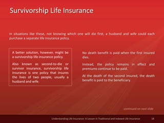 Survivorship Life Insurance
18Understanding Life Insurance: A Lesson in Traditional and Indexed Life Insurance
In situations like these, not knowing which one will die first, a husband and wife could each
purchase a separate life insurance policy.
A better solution, however, might be
a survivorship life insurance policy.
Also known as second-to-die or
survivor insurance, survivorship life
insurance is one policy that insures
the lives of two people, usually a
husband and wife.
No death benefit is paid when the first insured
dies.
Instead, the policy remains in effect and
premiums continue to be paid.
At the death of the second insured, the death
benefit is paid to the beneficiary.
continued on next slide
 