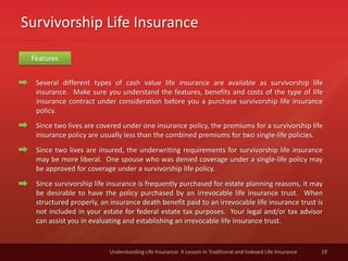 Survivorship Life Insurance
19Understanding Life Insurance: A Lesson in Traditional and Indexed Life Insurance
Several different types of cash value life insurance are available as survivorship life
insurance. Make sure you understand the features, benefits and costs of the type of life
insurance contract under consideration before you a purchase survivorship life insurance
policy.
Since two lives are covered under one insurance policy, the premiums for a survivorship life
insurance policy are usually less than the combined premiums for two single-life policies.
Since two lives are insured, the underwriting requirements for survivorship life insurance
may be more liberal. One spouse who was denied coverage under a single-life policy may
be approved for coverage under a survivorship life policy.
Since survivorship life insurance is frequently purchased for estate planning reasons, it may
be desirable to have the policy purchased by an irrevocable life insurance trust. When
structured properly, an insurance death benefit paid to an irrevocable life insurance trust is
not included in your estate for federal estate tax purposes. Your legal and/or tax advisor
can assist you in evaluating and establishing an irrevocable life insurance trust.
Features
 