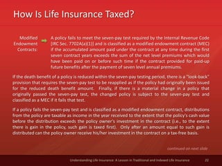 How Is Life Insurance Taxed?
22Understanding Life Insurance: A Lesson in Traditional and Indexed Life Insurance
Modified
Endowment
Contracts:
A policy fails to meet the seven-pay test required by the Internal Revenue Code
[IRC Sec. 7702A(a)(1)] and is classified as a modified endowment contract (MEC)
if the accumulated amount paid under the contract at any time during the first
seven contract years exceeds the sum of the net level premiums which would
have been paid on or before such time if the contract provided for paid-up
future benefits after the payment of seven level annual premiums.
continued on next slide
If the death benefit of a policy is reduced within the seven-pay testing period, there is a "look-back"
provision that requires the seven-pay test to be reapplied as if the policy had originally been issued
for the reduced death benefit amount. Finally, if there is a material change in a policy that
originally passed the seven-pay test, the changed policy is subject to the seven-pay test and
classified as a MEC if it fails that test.
If a policy fails the seven-pay test and is classified as a modified endowment contract, distributions
from the policy are taxable as income in the year received to the extent that the policy's cash value
before the distribution exceeds the policy owner's investment in the contract (i.e., to the extent
there is gain in the policy, such gain is taxed first). Only after an amount equal to such gain is
distributed can the policy owner receive his/her investment in the contract on a tax-free basis.
 