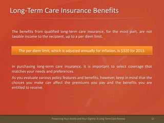 Long-Term Care Insurance Benefits
12Preserving Your Assets and Your Dignity: A Long-Term Care Review
The benefits from qualified long-term care insurance, for the most part, are not
taxable income to the recipient, up to a per diem limit.
The per diem limit, which is adjusted annually for inflation, is $320 for 2013.
In purchasing long-term care insurance, it is important to select coverage that
matches your needs and preferences.
As you evaluate various policy features and benefits, however, keep in mind that the
choices you make can affect the premiums you pay and the benefits you are
entitled to receive.
 