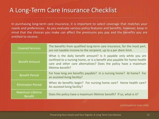 A Long-Term Care Insurance Checklist
13Preserving Your Assets and Your Dignity: A Long-Term Care Review
continued on next slide
Covered Services
The benefits from qualified long-term care insurance, for the most part,
are not taxable income to the recipient, up to a per diem limit.
Benefit Amount
What is the daily benefit amount? Is it payable only while you are
confined to a nursing home, or is a benefit also payable for home health
care and other care alternatives? Does the policy have a maximum
lifetime benefit?
Benefit Period
For how long are benefits payable? In a nursing home? At home? For
an assisted living facility?
Elimination Period
When do benefits begin? For nursing home care? Home health care?
An assisted living facility?
Maximum Lifetime
Benefit
Does the policy have a maximum lifetime benefit? If so, what is it?
In purchasing long-term care insurance, it is important to select coverage that matches your
needs and preferences. As you evaluate various policy features and benefits, however, keep in
mind that the choices you make can affect the premiums you pay and the benefits you are
entitled to receive.
 