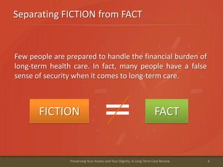 Separating FICTION from FACT
4Preserving Your Assets and Your Dignity: A Long-Term Care Review
Few people are prepared to handle the financial burden of
long-term health care. In fact, many people have a false
sense of security when it comes to long-term care.
FICTION FACT
 