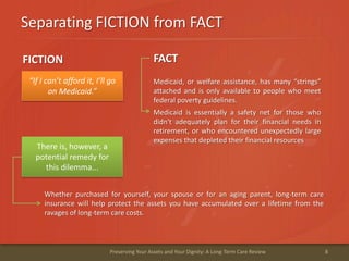 Separating FICTION from FACT
8Preserving Your Assets and Your Dignity: A Long-Term Care Review
“If I can’t afford it, I’ll go
on Medicaid.”
There is, however, a
potential remedy for
this dilemma...
Medicaid, or welfare assistance, has many “strings”
attached and is only available to people who meet
federal poverty guidelines.
Medicaid is essentially a safety net for those who
didn't adequately plan for their financial needs in
retirement, or who encountered unexpectedly large
expenses that depleted their financial resources
FICTION FACT
Whether purchased for yourself, your spouse or for an aging parent, long-term care
insurance will help protect the assets you have accumulated over a lifetime from the
ravages of long-term care costs.
 