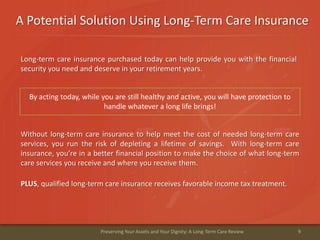 A Potential Solution Using Long-Term Care Insurance
9Preserving Your Assets and Your Dignity: A Long-Term Care Review
Long-term care insurance purchased today can help provide you with the financial
security you need and deserve in your retirement years.
PLUS, qualified long-term care insurance receives favorable income tax treatment.
By acting today, while you are still healthy and active, you will have protection to
handle whatever a long life brings!
Without long-term care insurance to help meet the cost of needed long-term care
services, you run the risk of depleting a lifetime of savings. With long-term care
insurance, you’re in a better financial position to make the choice of what long-term
care services you receive and where you receive them.
 