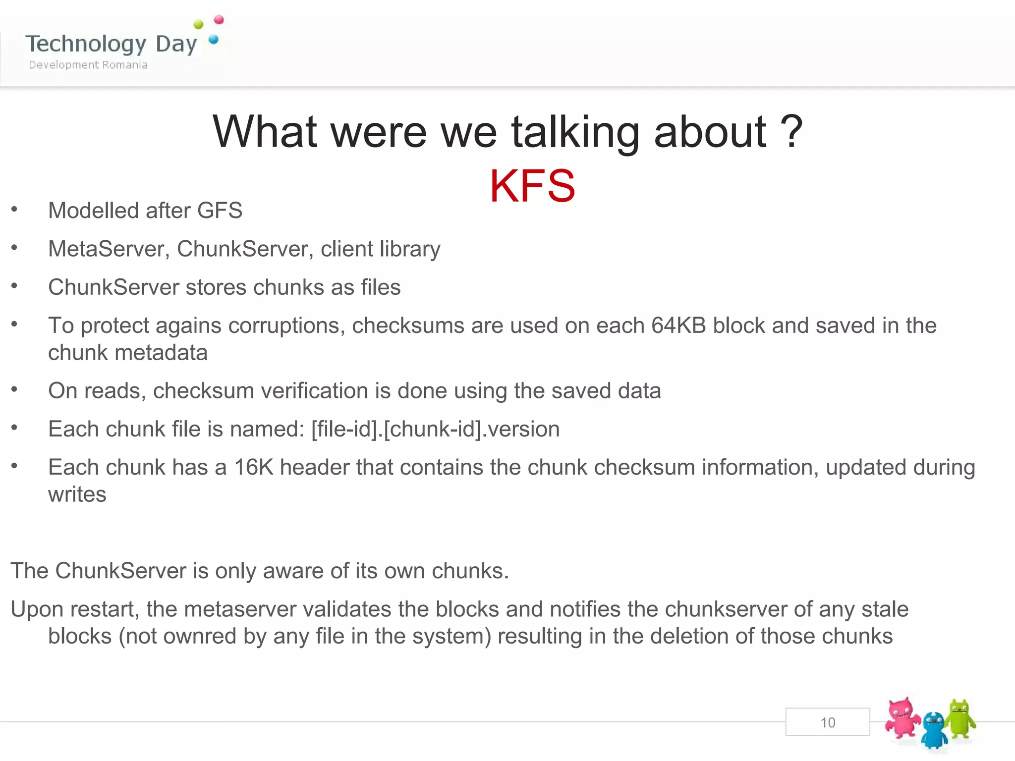 What were we talking about ?
•   Modelled after GFS
                                KFS
•   MetaServer, ChunkServer, client library
•   ChunkServer stores chunks as files
•   To protect agains corruptions, checksums are used on each 64KB block and saved in the
    chunk metadata
•   On reads, checksum verification is done using the saved data
•   Each chunk file is named: [file-id].[chunk-id].version
•   Each chunk has a 16K header that contains the chunk checksum information, updated during
    writes


The ChunkServer is only aware of its own chunks.
Upon restart, the metaserver validates the blocks and notifies the chunkserver of any stale
   blocks (not ownred by any file in the system) resulting in the deletion of those chunks


                                                                                 10
 