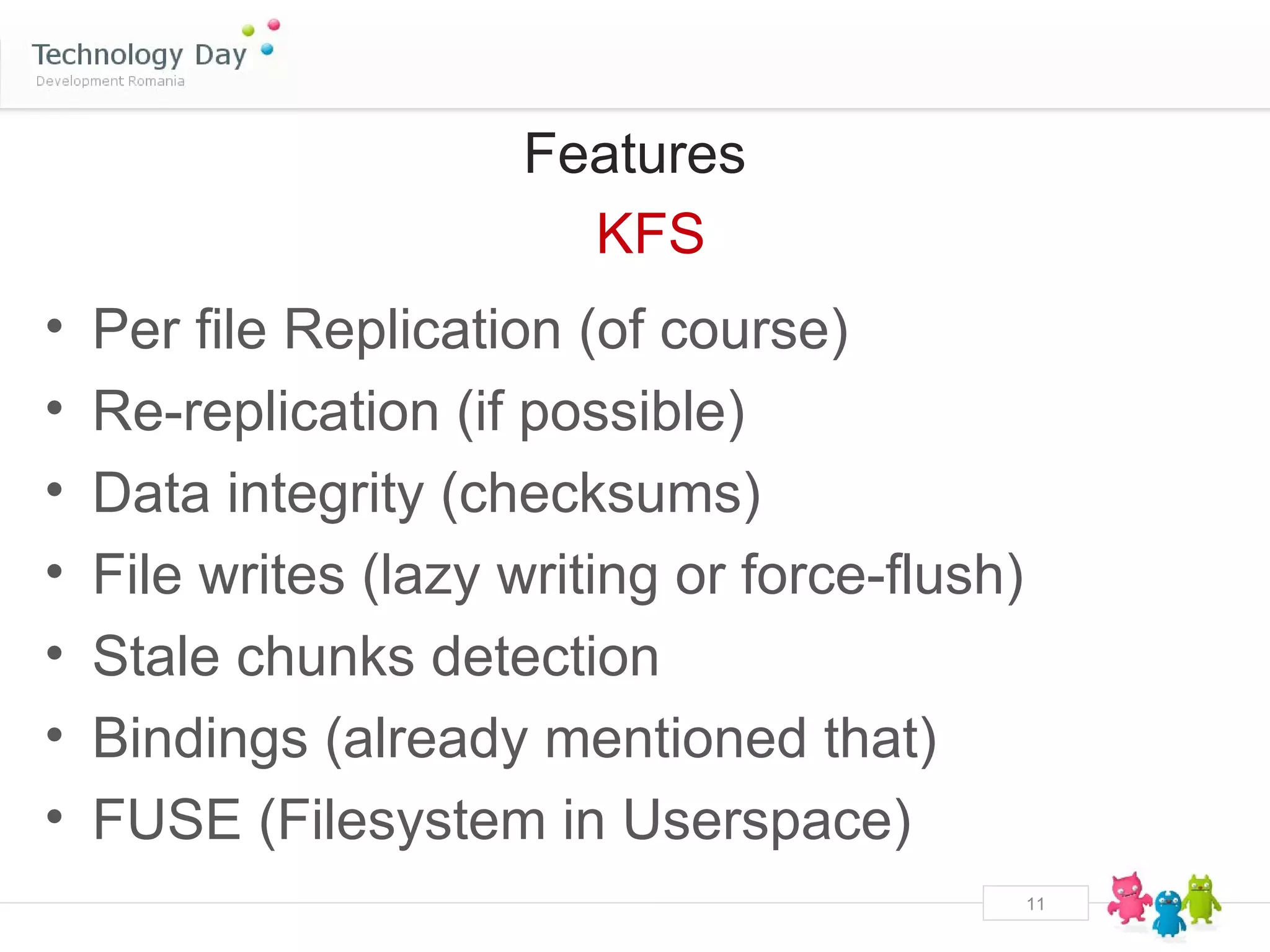 Features
                        KFS
•   Per file Replication (of course)
•   Re-replication (if possible)
•   Data integrity (checksums)
•   File writes (lazy writing or force-flush)
•   Stale chunks detection
•   Bindings (already mentioned that)
•   FUSE (Filesystem in Userspace)
                                                11
 
