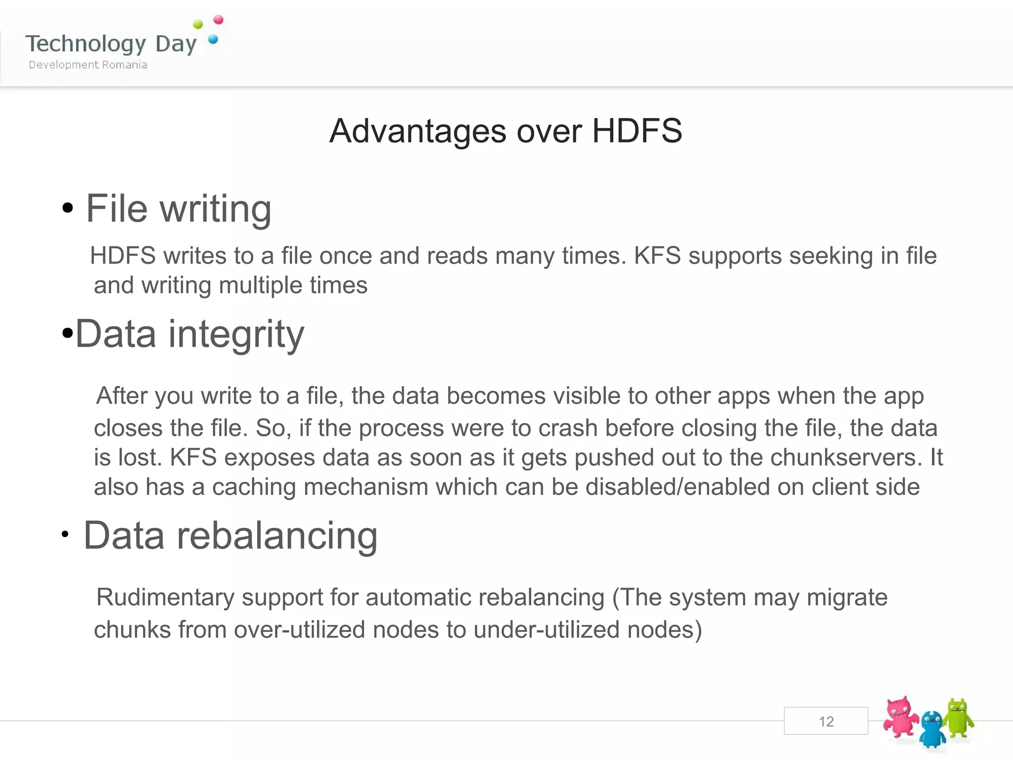 Advantages over HDFS

●
    File writing
    HDFS writes to a file once and reads many times. KFS supports seeking in file
    and writing multiple times
●
    Data integrity
     After you write to a file, the data becomes visible to other apps when the app
     closes the file. So, if the process were to crash before closing the file, the data
     is lost. KFS exposes data as soon as it gets pushed out to the chunkservers. It
     also has a caching mechanism which can be disabled/enabled on client side
●
    Data rebalancing
     Rudimentary support for automatic rebalancing (The system may migrate
     chunks from over-utilized nodes to under-utilized nodes)


                                                                           12
 