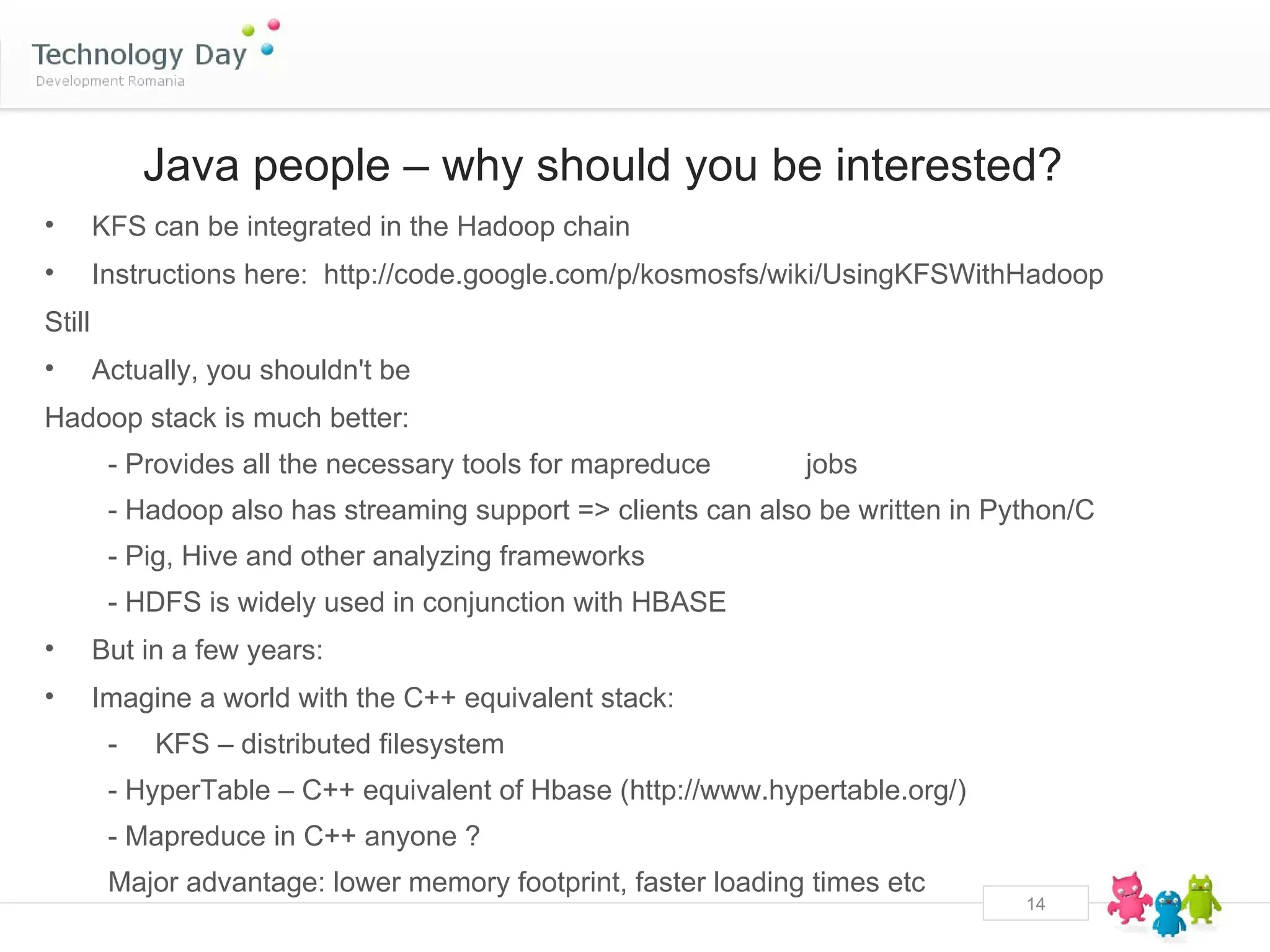 Java people – why should you be interested?
•       KFS can be integrated in the Hadoop chain
•       Instructions here: http://code.google.com/p/kosmosfs/wiki/UsingKFSWithHadoop
Still
•       Actually, you shouldn't be
Hadoop stack is much better:
         - Provides all the necessary tools for mapreduce       jobs
         - Hadoop also has streaming support => clients can also be written in Python/C
         - Pig, Hive and other analyzing frameworks
         - HDFS is widely used in conjunction with HBASE
•       But in a few years:
•       Imagine a world with the C++ equivalent stack:
         -   KFS – distributed filesystem
         - HyperTable – C++ equivalent of Hbase (http://www.hypertable.org/)
         - Mapreduce in C++ anyone ?
         Major advantage: lower memory footprint, faster loading times etc
                                                                                 14
 