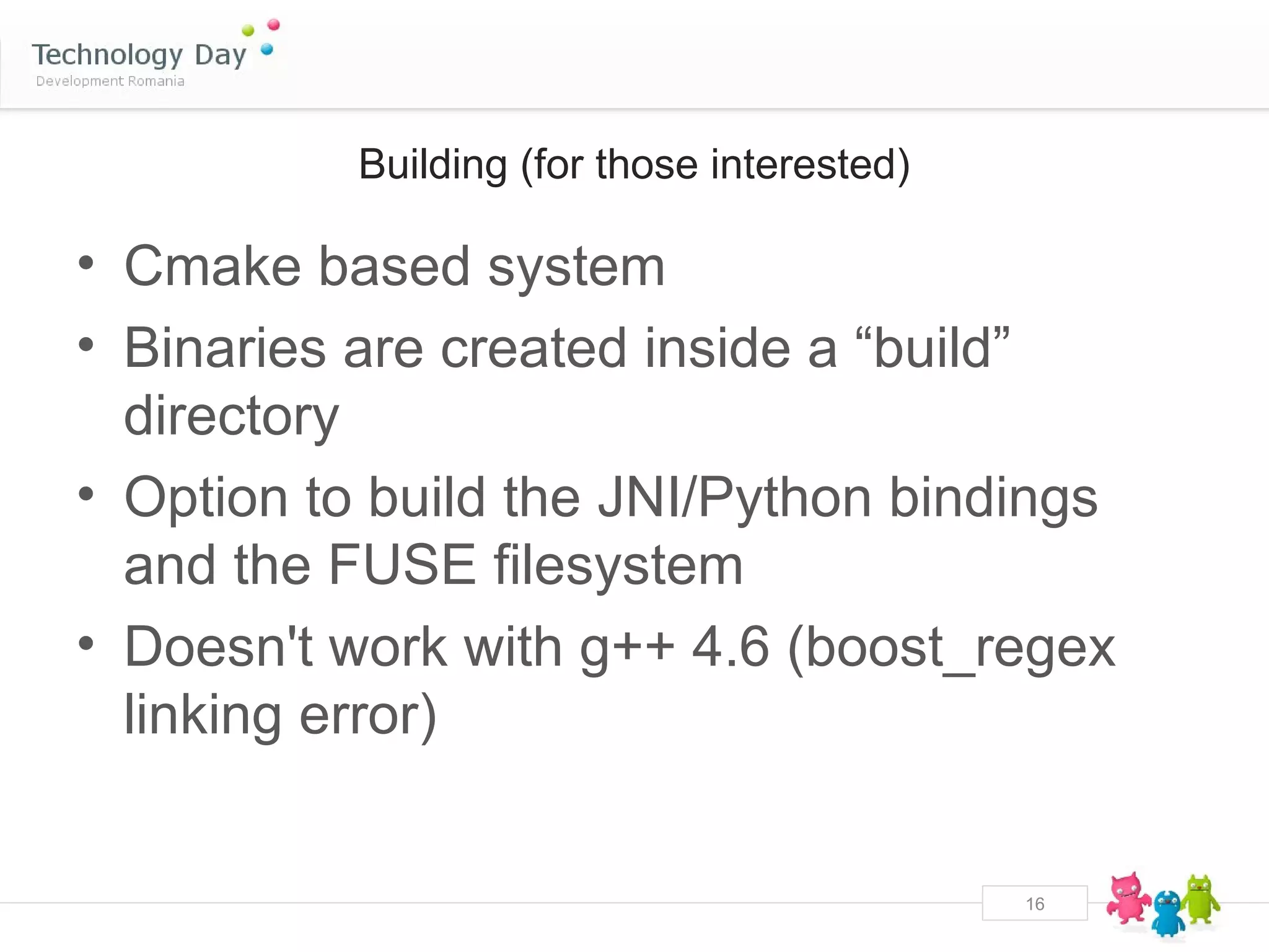 Building (for those interested)

• Cmake based system
• Binaries are created inside a “build”
  directory
• Option to build the JNI/Python bindings
  and the FUSE filesystem
• Doesn't work with g++ 4.6 (boost_regex
  linking error)


                                             16
 