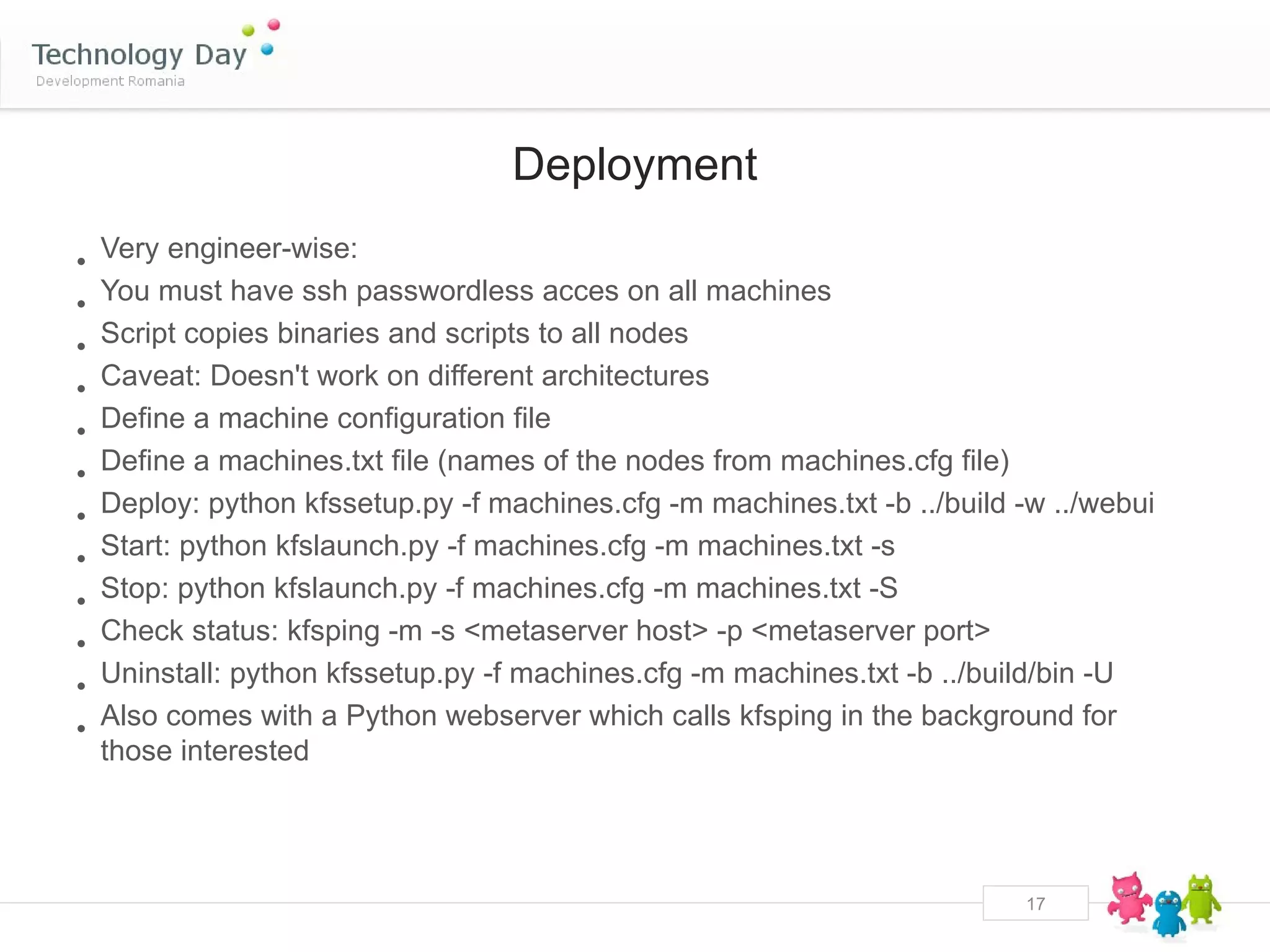 Deployment

•   Very engineer-wise:
•   You must have ssh passwordless acces on all machines
•   Script copies binaries and scripts to all nodes
•   Caveat: Doesn't work on different architectures
•   Define a machine configuration file
•   Define a machines.txt file (names of the nodes from machines.cfg file)
•   Deploy: python kfssetup.py -f machines.cfg -m machines.txt -b ../build -w ../webui
•   Start: python kfslaunch.py -f machines.cfg -m machines.txt -s
•   Stop: python kfslaunch.py -f machines.cfg -m machines.txt -S
•   Check status: kfsping -m -s <metaserver host> -p <metaserver port>
•   Uninstall: python kfssetup.py -f machines.cfg -m machines.txt -b ../build/bin -U
•   Also comes with a Python webserver which calls kfsping in the background for
    those interested




                                                                           17
 