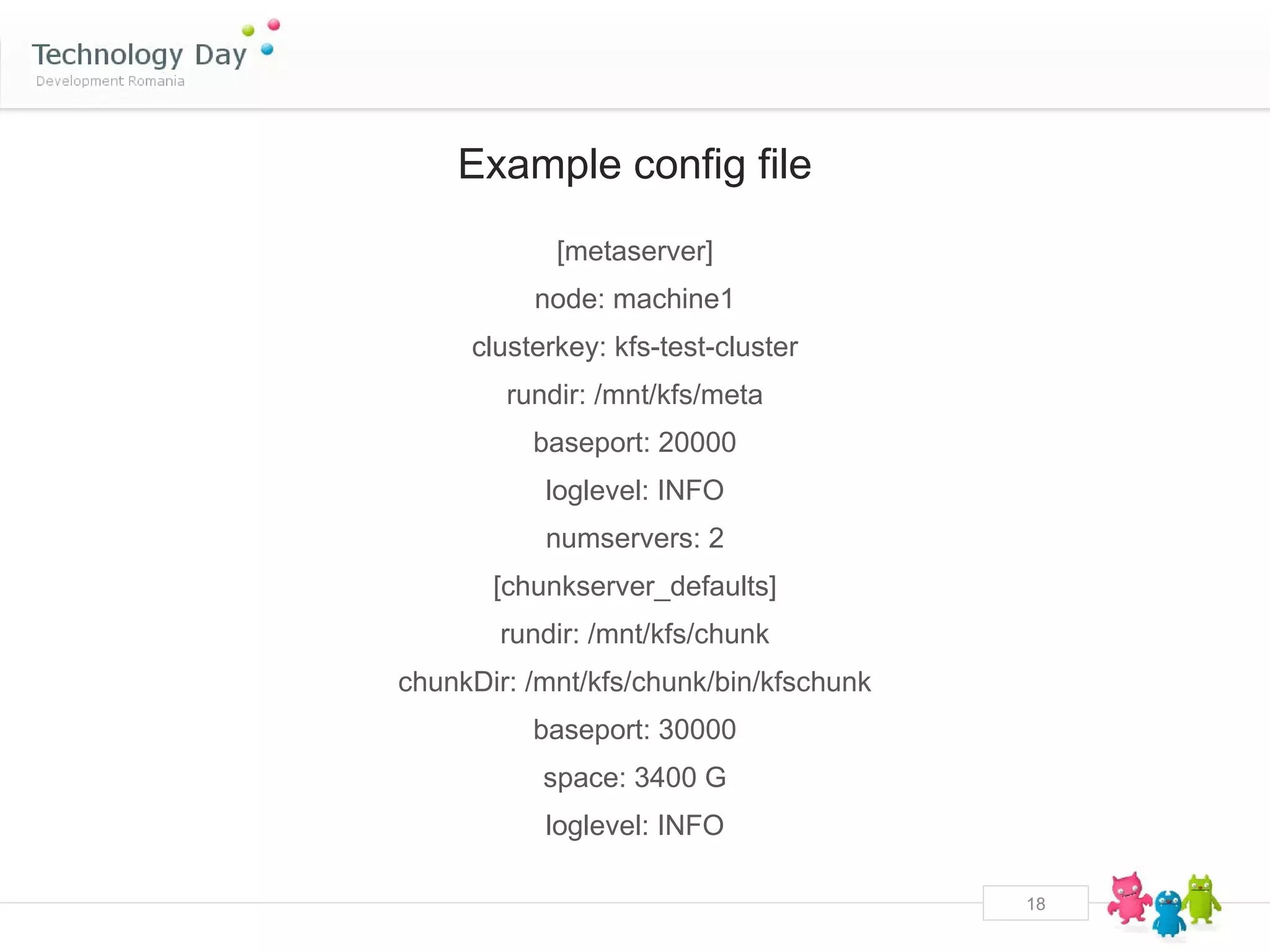 Example config file
            [metaserver]
          node: machine1
     clusterkey: kfs-test-cluster
        rundir: /mnt/kfs/meta
          baseport: 20000
           loglevel: INFO
           numservers: 2
       [chunkserver_defaults]
       rundir: /mnt/kfs/chunk
chunkDir: /mnt/kfs/chunk/bin/kfschunk
          baseport: 30000
           space: 3400 G
           loglevel: INFO

                                        18
 