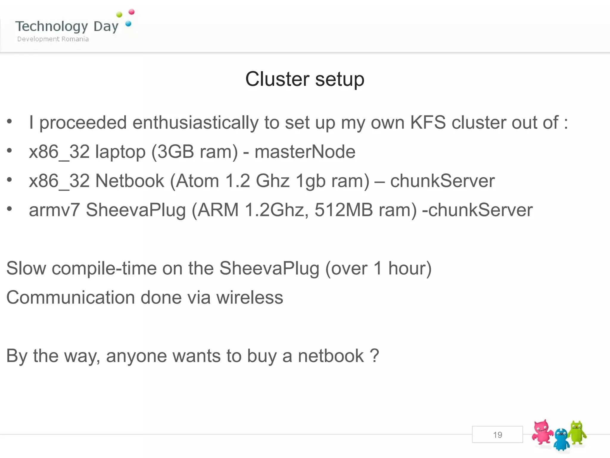 Cluster setup

• I proceeded enthusiastically to set up my own KFS cluster out of :
• x86_32 laptop (3GB ram) - masterNode
• x86_32 Netbook (Atom 1.2 Ghz 1gb ram) – chunkServer
• armv7 SheevaPlug (ARM 1.2Ghz, 512MB ram) -chunkServer


Slow compile-time on the SheevaPlug (over 1 hour)
Communication done via wireless


By the way, anyone wants to buy a netbook ?



                                                          19
 