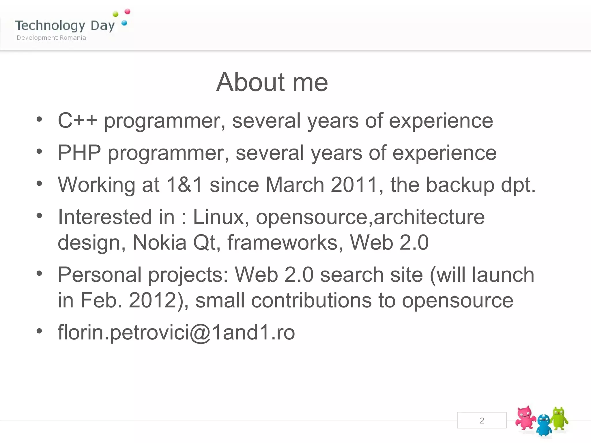 About me
• C++ programmer, several years of experience
• PHP programmer, several years of experience
• Working at 1&1 since March 2011, the backup dpt.
• Interested in : Linux, opensource,architecture
  design, Nokia Qt, frameworks, Web 2.0
• Personal projects: Web 2.0 search site (will launch
  in Feb. 2012), small contributions to opensource
• florin.petrovici@1and1.ro


                                               2
 
