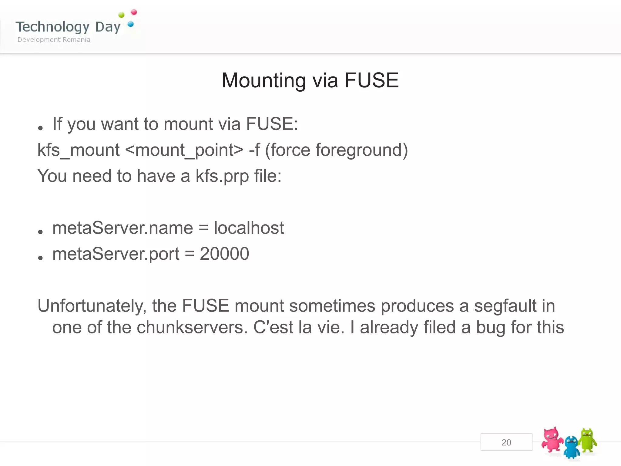 Mounting via FUSE

• If you want to mount via FUSE:
kfs_mount <mount_point> -f (force foreground)
You need to have a kfs.prp file:


• metaServer.name = localhost
• metaServer.port = 20000

Unfortunately, the FUSE mount sometimes produces a segfault in
 one of the chunkservers. C'est la vie. I already filed a bug for this




                                                             20
 