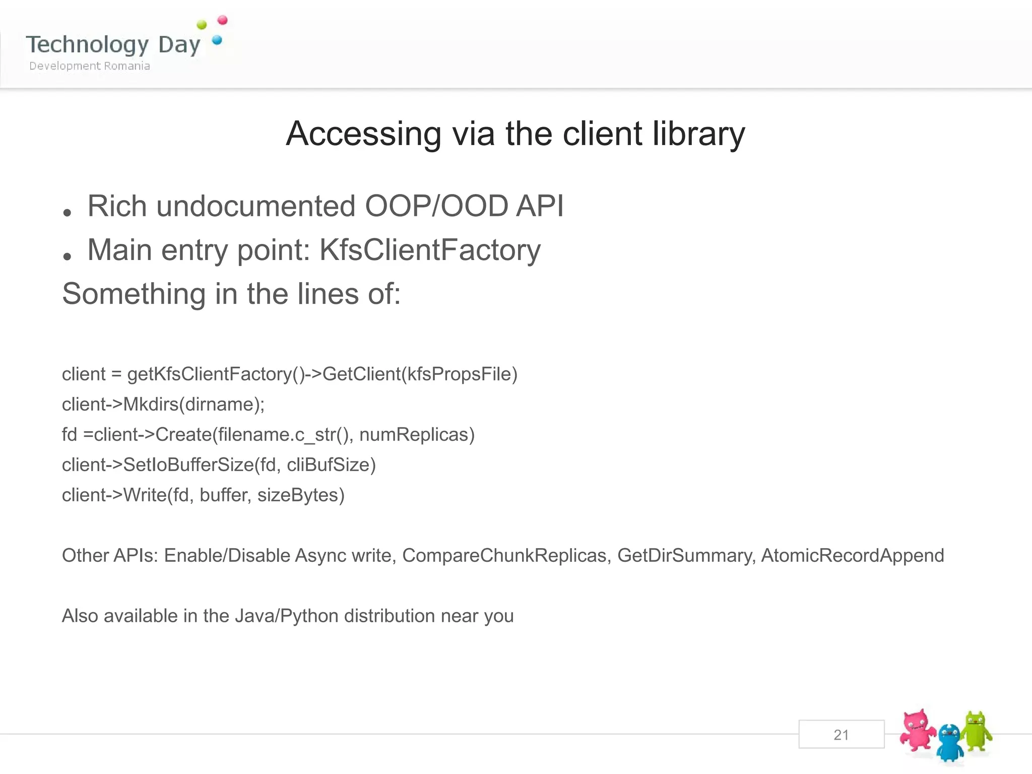 Accessing via the client library

• Rich undocumented OOP/OOD API
• Main entry point: KfsClientFactory
Something in the lines of:

client = getKfsClientFactory()->GetClient(kfsPropsFile)
client->Mkdirs(dirname);
fd =client->Create(filename.c_str(), numReplicas)
client->SetIoBufferSize(fd, cliBufSize)
client->Write(fd, buffer, sizeBytes)


Other APIs: Enable/Disable Async write, CompareChunkReplicas, GetDirSummary, AtomicRecordAppend


Also available in the Java/Python distribution near you




                                                                                   21
 