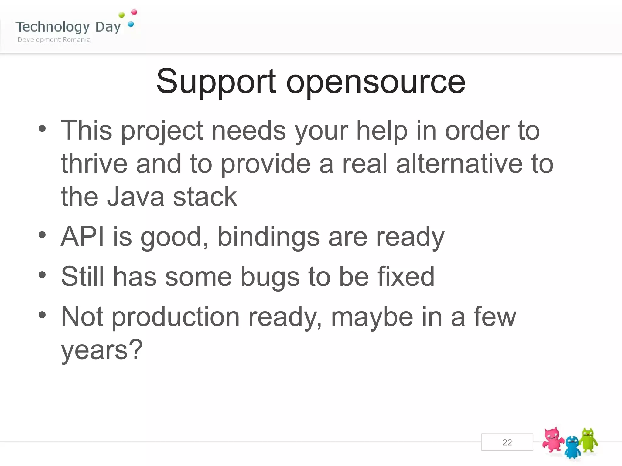 Support opensource
• This project needs your help in order to
  thrive and to provide a real alternative to
  the Java stack
• API is good, bindings are ready
• Still has some bugs to be fixed
• Not production ready, maybe in a few
  years?


                                        22
 