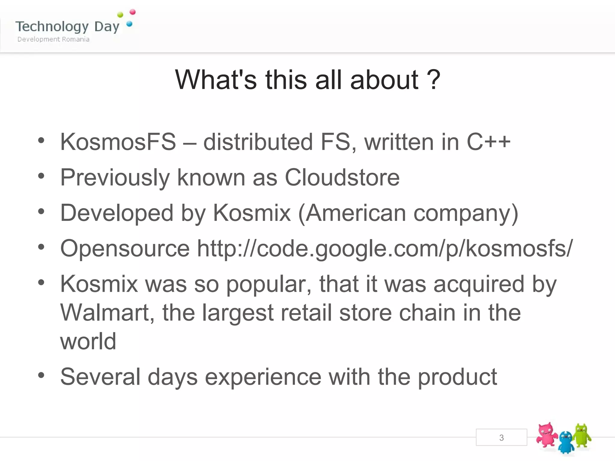 What's this all about ?

• KosmosFS – distributed FS, written in C++
• Previously known as Cloudstore
• Developed by Kosmix (American company)
• Opensource http://code.google.com/p/kosmosfs/
• Kosmix was so popular, that it was acquired by
  Walmart, the largest retail store chain in the
  world
• Several days experience with the product

                                         3
 