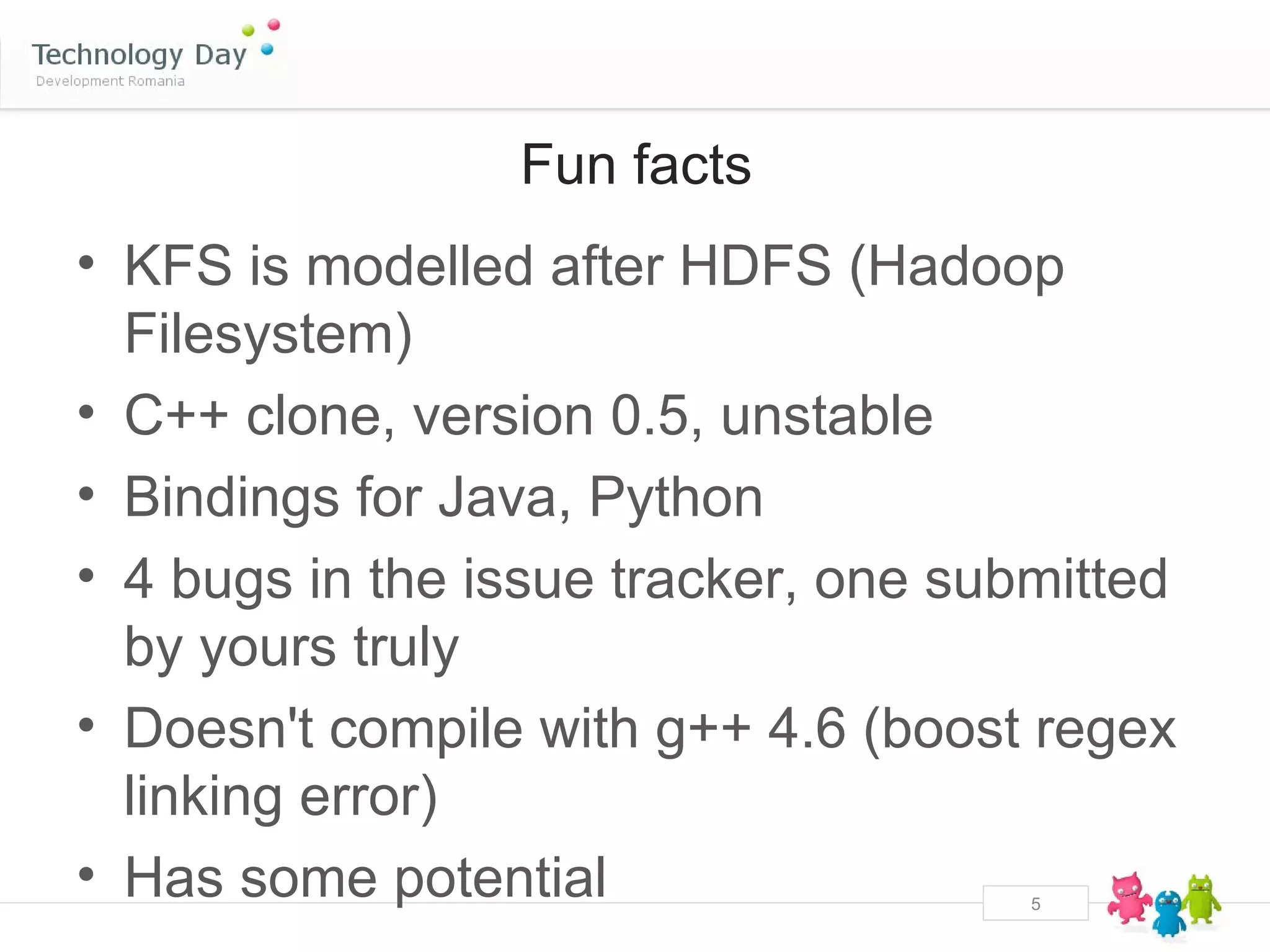 Fun facts
• KFS is modelled after HDFS (Hadoop
  Filesystem)
• C++ clone, version 0.5, unstable
• Bindings for Java, Python
• 4 bugs in the issue tracker, one submitted
  by yours truly
• Doesn't compile with g++ 4.6 (boost regex
  linking error)
• Has some potential                  5
 
