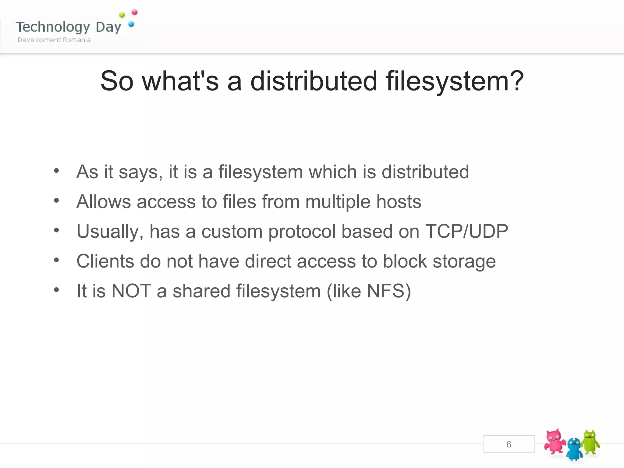 So what's a distributed filesystem?


• As it says, it is a filesystem which is distributed
• Allows access to files from multiple hosts
• Usually, has a custom protocol based on TCP/UDP
• Clients do not have direct access to block storage
• It is NOT a shared filesystem (like NFS)




                                                        6
 