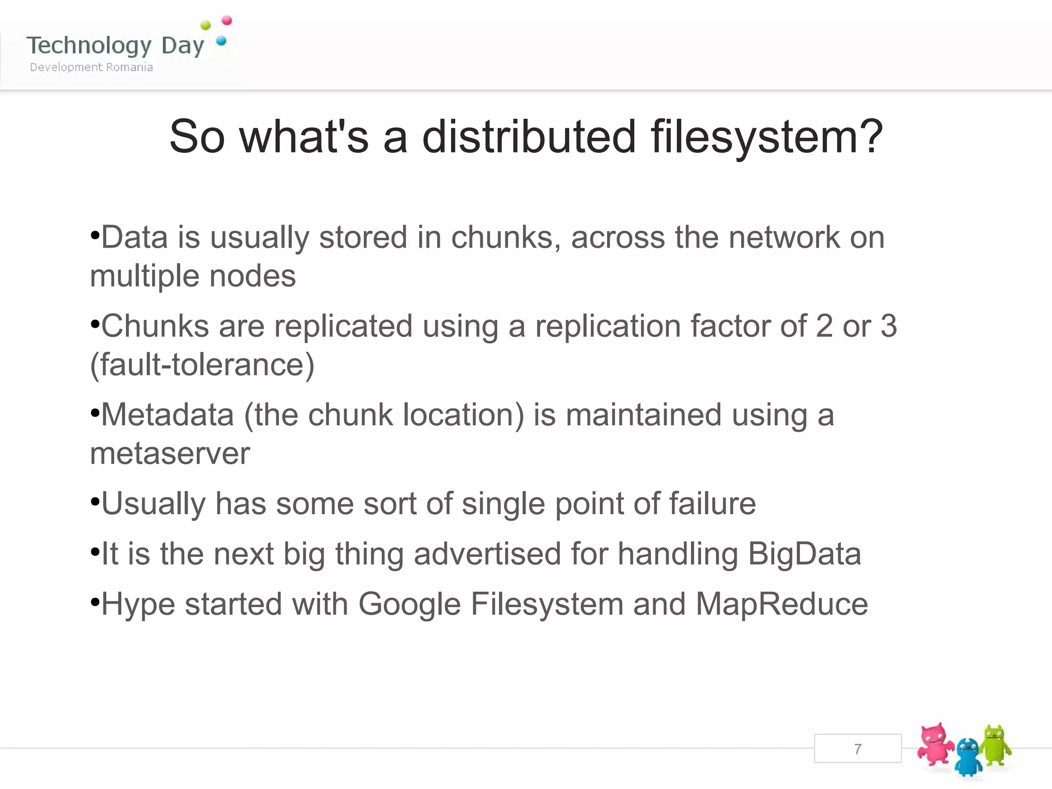 So what's a distributed filesystem?

Data is usually stored in chunks, across the network on
●


multiple nodes
●
 Chunks are replicated using a replication factor of 2 or 3
(fault-tolerance)
Metadata (the chunk location) is maintained using a
●


metaserver
Usually has some sort of single point of failure
●



It is the next big thing advertised for handling BigData
●



Hype started with Google Filesystem and MapReduce
●




                                                       7
 